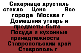 Сахарница хрусталь стекло  › Цена ­ 100 - Все города, Москва г. Домашняя утварь и предметы быта » Посуда и кухонные принадлежности   . Ставропольский край,Ставрополь г.